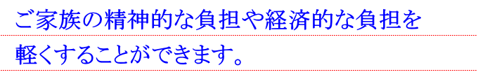 ご家族の精神的な負担や経済的な負担を軽くすることができます。